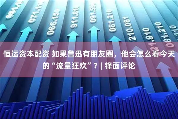 恒运资本配资 如果鲁迅有朋友圈，他会怎么看今天的“流量狂欢”？| 锋面评论