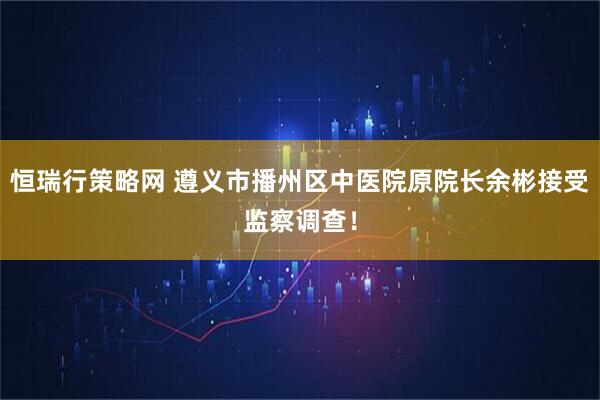 恒瑞行策略网 遵义市播州区中医院原院长余彬接受监察调查！