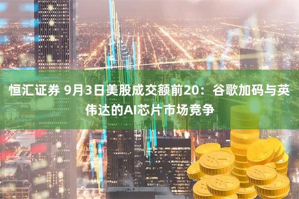 恒汇证券 9月3日美股成交额前20：谷歌加码与英伟达的AI芯片市场竞争