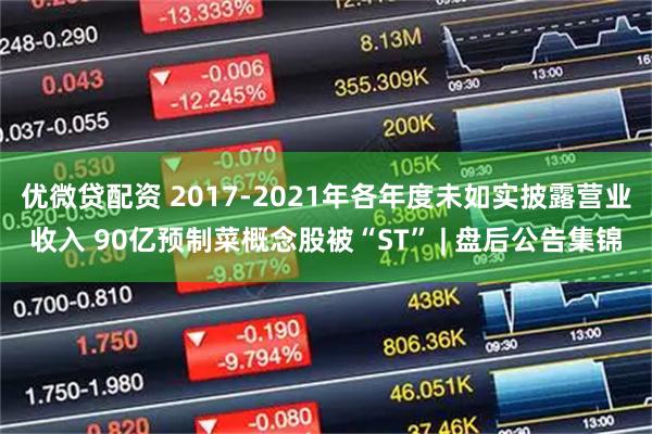 优微贷配资 2017-2021年各年度未如实披露营业收入 90亿预制菜概念股被“ST” | 盘后公告集锦