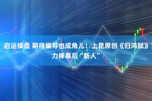 启运操盘 期待编导也成角儿！上昆原创《归鸿赋》力捧幕后“新人”