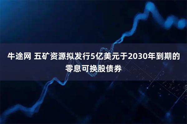 牛途网 五矿资源拟发行5亿美元于2030年到期的零息可换股债券