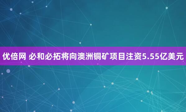 优倍网 必和必拓将向澳洲铜矿项目注资5.55亿美元