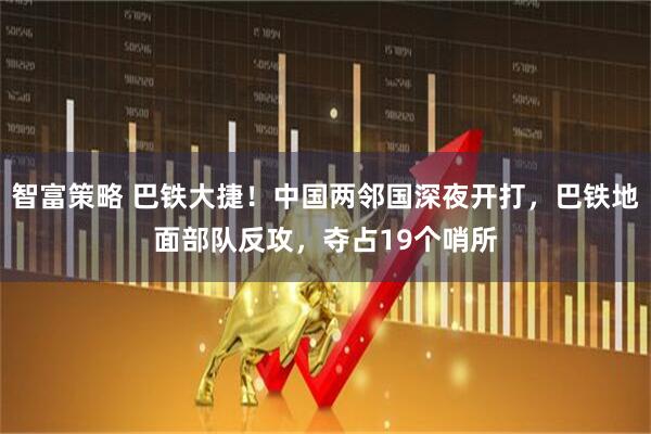 智富策略 巴铁大捷！中国两邻国深夜开打，巴铁地面部队反攻，夺占19个哨所