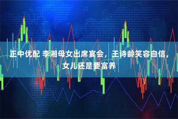正中优配 李湘母女出席宴会，王诗龄笑容自信，女儿还是要富养