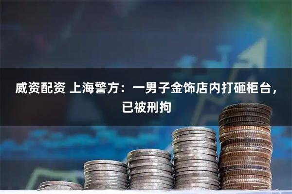威资配资 上海警方：一男子金饰店内打砸柜台，已被刑拘