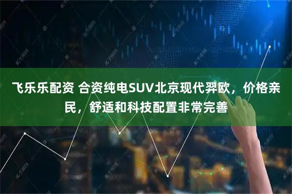 飞乐乐配资 合资纯电SUV北京现代羿欧，价格亲民，舒适和科技配置非常完善
