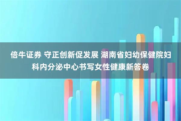 倍牛证券 守正创新促发展 湖南省妇幼保健院妇科内分泌中心书写女性健康新答卷