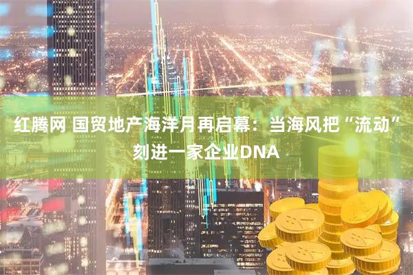 红腾网 国贸地产海洋月再启幕：当海风把“流动”刻进一家企业DNA