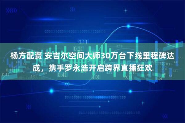 杨方配资 安吉尔空间大师30万台下线里程碑达成，携手罗永浩开启跨界直播狂欢