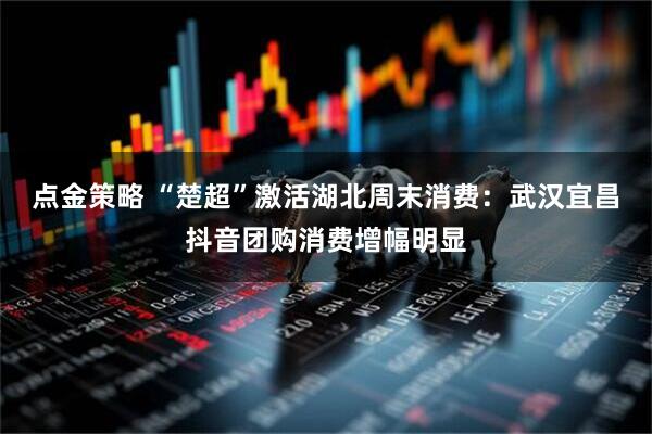 点金策略 “楚超”激活湖北周末消费：武汉宜昌抖音团购消费增幅明显