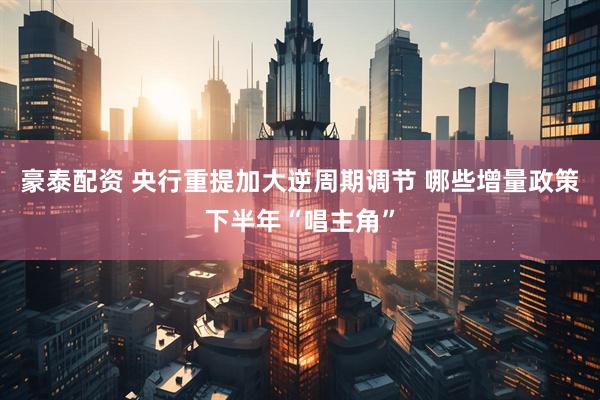 豪泰配资 央行重提加大逆周期调节 哪些增量政策下半年“唱主角”