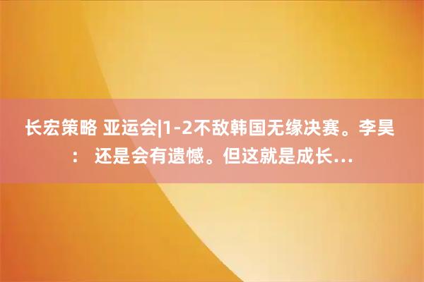 长宏策略 亚运会|1-2不敌韩国无缘决赛。李昊 ： 还是会有遗憾。但这就是成长…