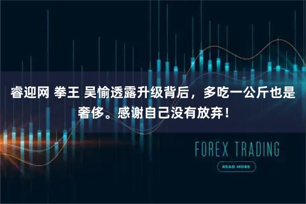 睿迎网 拳王 吴愉透露升级背后，多吃一公斤也是奢侈。感谢自己没有放弃！