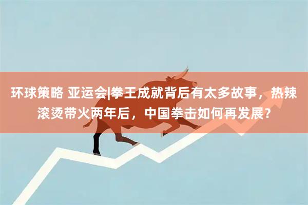 环球策略 亚运会|拳王成就背后有太多故事,热辣滚烫带火两年后,中国拳击如何再发展?